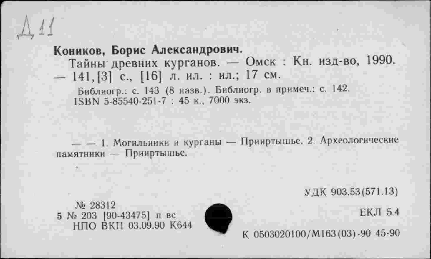 ﻿ÀU
Коников, Борис Александрович.
Тайны древних курганов. — Омск : Кн. изд-во, 1990.
— 141, [3] с., [16] л. ил. : ил.; 17 см.
Библиогр.: с. 143 (8 назв.). Библиогр. в примеч.: с. 142.
ISBN 5-85540-251-7 : 45 к., 7000 экз.
-------1. Могильники и курганы — Прииртышье. 2. Археологические памятники — Прииртышье.
УДК 903.53(571.13)
№ 28312
5 № 203 [90-43475] п вс НПО ВКП 03.09.90 К644
ЕКЛ 5.4
К 0503020100/М163(03)-90 45-90